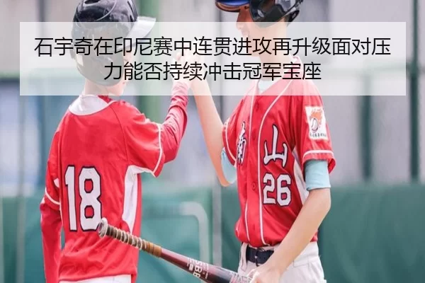 石宇奇在印尼赛中连贯进攻再升级面对压力能否持续冲击冠军宝座